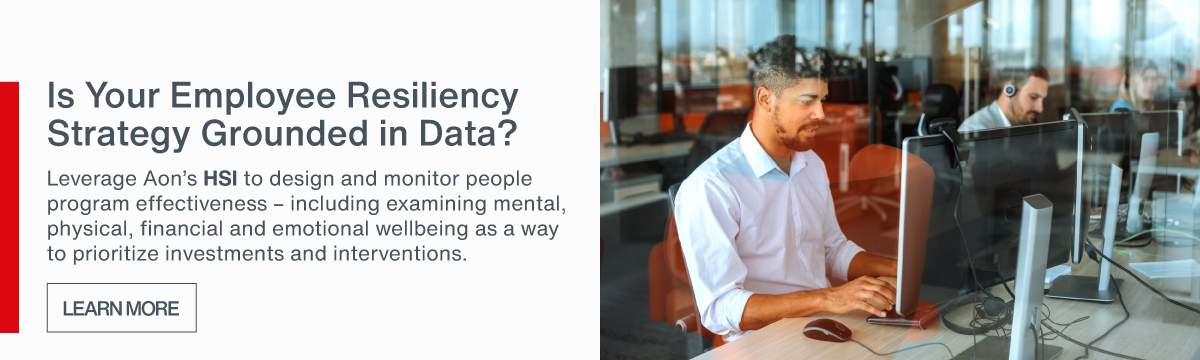 Is Your Employee Resiliency Strategy Grounded in 
Data? | Leverage Aon's HSI to design and monitor people program effectiveness - including examining mental, physical, financial and emotional wellbeing as a way to prioritize investments and interventions - Learn More >