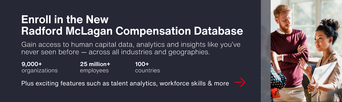 Advertisement: Enroll in the New Radford McLagan Compensation Database. Gain access to human capital data, analytics and insights like you've never seen before - across all industries and geographies - 9,000+ organizations | 25 million+ employees | 100+ countries - Plus exciting features such as talent analytics, workforce skills and more. >