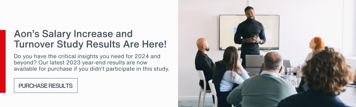 Aon's 2023 Salary Increase and 
    Turnover Results Are Here! Do you have the critical insights you need for 2024 and beyond? Our latest 2023 year-end results are now available for purchase if you didn't participate in this study.
     | PURCHASE RESULTS > 